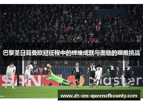 巴黎圣日耳曼欧冠征程中的辉煌成就与面临的艰难挑战