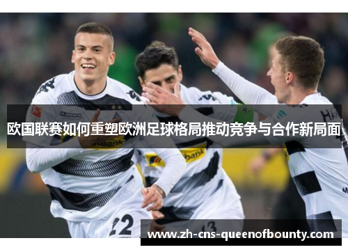 欧国联赛如何重塑欧洲足球格局推动竞争与合作新局面