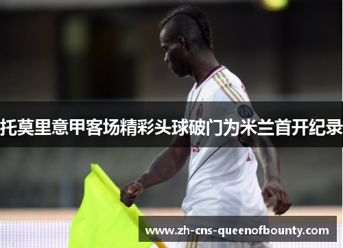 托莫里意甲客场精彩头球破门为米兰首开纪录