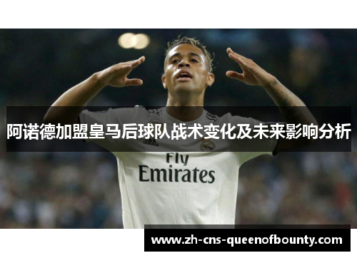 阿诺德加盟皇马后球队战术变化及未来影响分析