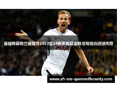曼城锋霸哈兰德再夺2023至24赛季英超金靴书写统治进球传奇